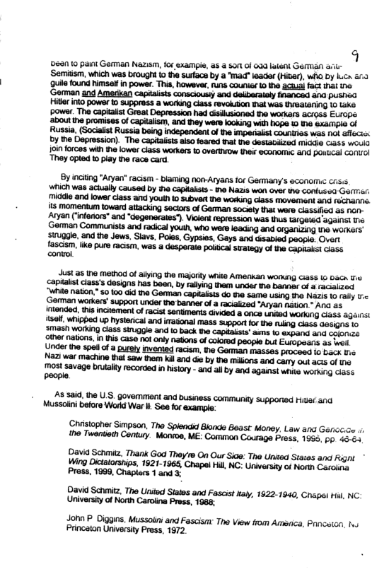 q 590 10 pant Garman Nazism, fo sxaimpie, as a son of 03a ltent Gemian ari- ‘Semitsm, which was brought 10 e surfaca by a mad" leader (Hibr), who by luca a1 ‘ule found himsalf in power. Thi, howswe, uns counisr 0 he aciua fact i e ‘German and Amerikan capiaits consciousiy and delberaiely inanced sna pushea il nto power o suppress a working ciass revokition hat was (halening 1o ke ‘powsr. The capiaist Greal Depression had disilusioned the workars across Europs about the promises of capilaism, and they wers looking with hope e xaimpia of By inciing "Aryan" racism - blaming non-Aryans for GefMany’s 6conom.c crsis which was actually caused by the capialists - 1o Nazis won over the Coniusea Germiar: middle and lower class and youth o subvert the working ciass movement and rechannc. s momentum toward attacking seciors of Geman sociely that were ciassica 25 non- Aryan (infonors* and “degenerates”). Violent repression was thus targeted ‘againss e ‘German Communists and racical youth, who were leading and Organing e worKers’ struggle, and the Jews. Siavs, Poles, Gypsies, Gays and disabled people. Overt fascism, like pure racism, was a desperaia politcal suaegy of the capiakst ciass control A8 said, the U.S. govemment and business community supporied Hiver and Mussolini before Workd War i See for example: Chiistopher Simpson, Tho Splendid Bond Beast: Money, Law and Genoc.ce e Twentioth Contury. Montoe, ME: Comman Courage Press, 1955, pp 46.64 Davia Schmiiz. Thank God They 1o On Our Sice: The United Staias and Rignt * Wing Dictatarships, 1521-1965, Chapel Hil, NC: University of North Caroling Press, 1999, Chaplars 1 and 3; David Schmitz, The United States and Fascist ialy, 1922-1940, Chapel Hil, NC. University of North Caroiina Press, 198, Jonn P Diggins, Mussolini and Fascism: The View rom Amenica, Prnceion, hv Princaton University Press, 1972,